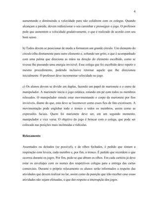 4
aumentando e diminuindo a velocidade para não colidirem com os colegas. Quando
alcançam a parede, devem redirecionar o seu caminhar e prosseguir o jogo. O professor
pede que aumentem a velocidade gradativamente, o que é realizado de acordo com seu
bom senso.
b) Todos devem se posicionar de modo a formarem um grande círculo. Um elemento do
círculo olha diretamente para outro elemento e, soltando um grito, o que é acompanhado
com uma palma que direciona as mãos na direção do elemento escolhido, como se
tivesse lhe passando uma energia invisível. Esse colega que foi escolhido deve repetir o
mesmo procedimento, podendo inclusive retornar aquele que lhe direcionou
inicialmente. O professor deve incrementar velocidade no jogo.
c) Os alunos devem se dividir em duplas, fazendo um papel de marionete e o outro de
manipulador. A marionete inicia o jogo estática, estando em pé com todos os membros
relaxados. O manipulador simula estar movimentando o corpo da marionete por fios
invisíveis, diante do que, esta deve se locomover como esses fios de fato existissem. A
movimentação pode englobar todo o tronco e todos os membros, assim como as
expressões faciais. Quem foi marionete deve ser, em um segundo momento,
manipulador e vice versa. O objetivo do jogo é brincar com o colega, que pode ser
colocado nas posições mais incômodas e ridículas.
Relaxamento
Assentados ou deitados (se possível), e de olhos fechados, é pedido que sintam a
respiração com leveza, cada membro e, por fim, o tronco. É pedido que recordem o que
ocorreu durante os jogos. Por fim, pede-se que abram os olhos. Em cada carteira já deve
estar os envelopes com os nomes dos respectivos colegas para a entrega das cartas
comerciais. Durante o próprio relaxamento os alunos serão informados a respeito das
atividades que devem realizar no lar, assim como da punição que irão receber caso essas
atividades não sejam efetuadas, o que dez respeito a interrupção dos jogos.
 