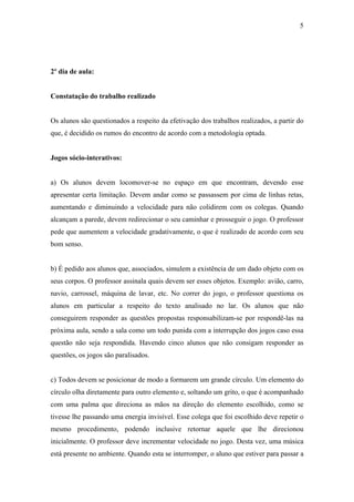 5
2º dia de aula:
Constatação do trabalho realizado
Os alunos são questionados a respeito da efetivação dos trabalhos realizados, a partir do
que, é decidido os rumos do encontro de acordo com a metodologia optada.
Jogos sócio-interativos:
a) Os alunos devem locomover-se no espaço em que encontram, devendo esse
apresentar certa limitação. Devem andar como se passassem por cima de linhas retas,
aumentando e diminuindo a velocidade para não colidirem com os colegas. Quando
alcançam a parede, devem redirecionar o seu caminhar e prosseguir o jogo. O professor
pede que aumentem a velocidade gradativamente, o que é realizado de acordo com seu
bom senso.
b) É pedido aos alunos que, associados, simulem a existência de um dado objeto com os
seus corpos. O professor assinala quais devem ser esses objetos. Exemplo: avião, carro,
navio, carrossel, máquina de lavar, etc. No correr do jogo, o professor questiona os
alunos em particular a respeito do texto analisado no lar. Os alunos que não
conseguirem responder as questões propostas responsabilizam-se por respondê-las na
próxima aula, sendo a sala como um todo punida com a interrupção dos jogos caso essa
questão não seja respondida. Havendo cinco alunos que não consigam responder as
questões, os jogos são paralisados.
c) Todos devem se posicionar de modo a formarem um grande círculo. Um elemento do
círculo olha diretamente para outro elemento e, soltando um grito, o que é acompanhado
com uma palma que direciona as mãos na direção do elemento escolhido, como se
tivesse lhe passando uma energia invisível. Esse colega que foi escolhido deve repetir o
mesmo procedimento, podendo inclusive retornar aquele que lhe direcionou
inicialmente. O professor deve incrementar velocidade no jogo. Desta vez, uma música
está presente no ambiente. Quando esta se interromper, o aluno que estiver para passar a
 