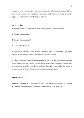 6
energia invisível para outro deve responder uma questão referente ao texto analisado em
casa, o que acarretará em prenda, caso esse jogador não souber responder a questão,
repete-se o procedimento tomado no jogo anterior.
AVALIAÇÃO:
as seguintes questões e propostas deverão ser respondidas e realizadas no lar:
1- O que é “valor de uso”?
2- O que é “valor de troca”?
3- O que é “fetichismo”?
4- Aplique os conceitos “valor de uso”, “valor de troca” e “fetichismo” sob algum
produto do mercado que conheça, excetuando o produto “celular”.
5- Escreva uma carta comercial, a direcionando ao colega de sala cujo nome se encontra
dentro do envelope que recebeu em aula. Deve-se convencer o colega a comprar algo
completamente absurdo, podendo ser utilizada ilustrações para melhor apresentar o
produto. As cartas devem primeiramente ser entregues ao professor.
BIBLIOGRAFIA:
ADORNO, Theodor W. O fetichismo na música e a regressão da audição. In: Theodor
W. Adorno. Textos escolhidos. São Paulo: Nova Cultural, 1999, p.65-108.
 