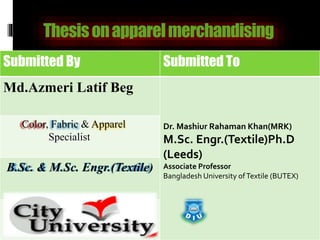 Thesisonapparelmerchandising
Submitted By Submitted To
Md.Azmeri Latif Beg
Dr. Mashiur Rahaman Khan(MRK)
M.Sc. Engr.(Textile)Ph.D
(Leeds)
Associate Professor
Bangladesh University ofTextile (BUTEX)
Color, Fabric & Apparel
Specialist
B.Sc. & M.Sc. Engr.(Textile)
 