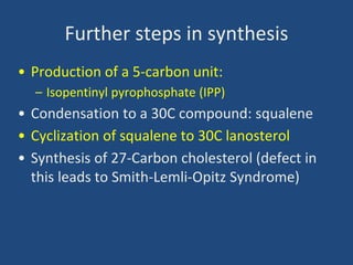 Further steps in synthesis
• Production of a 5-carbon unit:
– Isopentinyl pyrophosphate (IPP)
• Condensation to a 30C compound: squalene
• Cyclization of squalene to 30C lanosterol
• Synthesis of 27-Carbon cholesterol (defect in
this leads to Smith-Lemli-Opitz Syndrome)
 