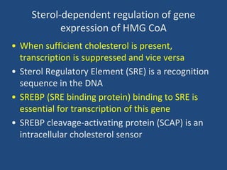 Sterol-dependent regulation of gene
expression of HMG CoA
• When sufficient cholesterol is present,
transcription is suppressed and vice versa
• Sterol Regulatory Element (SRE) is a recognition
sequence in the DNA
• SREBP (SRE binding protein) binding to SRE is
essential for transcription of this gene
• SREBP cleavage-activating protein (SCAP) is an
intracellular cholesterol sensor
 