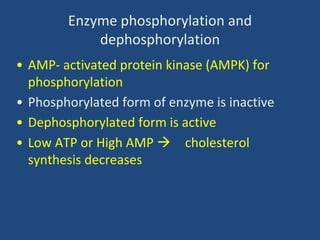 Enzyme phosphorylation and
dephosphorylation
• AMP- activated protein kinase (AMPK) for
phosphorylation
• Phosphorylated form of enzyme is inactive
• Dephosphorylated form is active
• Low ATP or High AMP  cholesterol
synthesis decreases
 