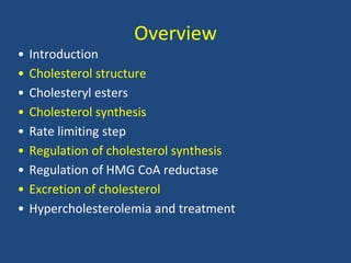 Overview
• Introduction
• Cholesterol structure
• Cholesteryl esters
• Cholesterol synthesis
• Rate limiting step
• Regulation of cholesterol synthesis
• Regulation of HMG CoA reductase
• Excretion of cholesterol
• Hypercholesterolemia and treatment
 