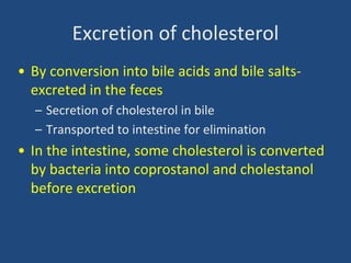 Excretion of cholesterol
• By conversion into bile acids and bile salts-
excreted in the feces
– Secretion of cholesterol in bile
– Transported to intestine for elimination
• In the intestine, some cholesterol is converted
by bacteria into coprostanol and cholestanol
before excretion
 