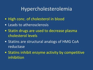 Hypercholesterolemia
• High conc. of cholesterol in blood
• Leads to atherosclerosis
• Statin drugs are used to decrease plasma
cholesterol levels
• Statins are structural analogs of HMG CoA
reductase
• Statins inhibit enzyme activity by competitive
inhibition
 