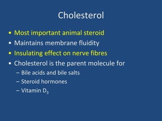 Cholesterol
• Most important animal steroid
• Maintains membrane fluidity
• Insulating effect on nerve fibres
• Cholesterol is the parent molecule for
– Bile acids and bile salts
– Steroid hormones
– Vitamin D3
 
