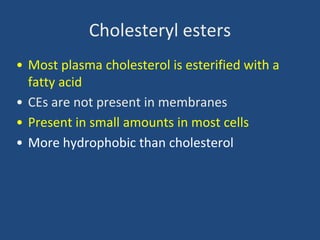 Cholesteryl esters
• Most plasma cholesterol is esterified with a
fatty acid
• CEs are not present in membranes
• Present in small amounts in most cells
• More hydrophobic than cholesterol
 
