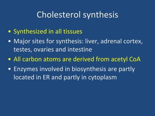 Cholesterol synthesis
• Synthesized in all tissues
• Major sites for synthesis: liver, adrenal cortex,
testes, ovaries and intestine
• All carbon atoms are derived from acetyl CoA
• Enzymes involved in biosynthesis are partly
located in ER and partly in cytoplasm
 