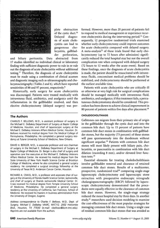 plete obstruction
of the cystic duct.'^
^i
Delayed diagnosis of acute chole• '^ cystitis can lead to
gangrenous cholecystitis, gallbladder
perforation,
and biliary peritonitis. Data abstracted from
17 studies identified no individual clinical or laboratory
finding with sufficient diagnostic power to rule in or rule
out the diagnosis of acute cholecystitis without additional
testing.'^ Therefore, the diagnosis of acute cholecystitis
must be made using a combination of clinical acumen
and diagnostic imaging such as ultrasonography and cholecystoscintigraphy (Tables 2 and 6), which have reported
sensitivities of 88 and 97 percent, respectively.'
Historically, early surgery for acute cholecystitis
was discouraged. Patients were treated medically with
intravenous fluid, antibiotics, and analgesics until the
inflammation in the gallbladder resolved, and then
elective cholecystectomy (delayed surgery) was per-

formed. However, more than 20 percent of patients fail
to respond to medical management or experience recurrent cholecystitis during the intervening period.'^ Consequently, 12 prospective randomized trials examined
whether early cholecystectomy could improve outcomes
for acute cholecystitis compared with delayed surgery.
A meta-analysis'^ of these trials found that early cholecystectomy (up to 72 hours after admission) significantly reduced the total hospital stay but not the overall
complication rate when compared with delayed surgery
(72 hours to 12 weeks after the acute event). Based on
these findings, once the diagnosis of acute cholecystitis
is made, the patient should be resuscitated with intravenous fluids, concomitant medical problems should be
stabilized, and cholecystectomy should be performed at
the earliest available time.
Patients with acute cholecystitis who are critically ill
or otherwise at very high risk for surgical complications
should be managed medically with intravenous fluid,
antibiotics, and analgesics; if this treatment fails, a percutaneous cholecystostomy should be considered. This procedure has been shown to achieve clinical improvement in
80 percent of patients within five days after placement."

The Authors

CHOLEDOCHOUTHIASIS

CHARLES F. BELLOWS, M.D., is assistant professor of surgery in
the Michael E. DeBakey Department of Surgery at Baylor College
of Medicine, Houston, and chief of laparoscopic surgery at the
Michael E. DeBakey Veterans Affairs Medical Center, Houston. Dr.
Bellows received his medical degree from the Medical College of
Pennsylvania, Philadelphia. He completed a general surgery residency at Tulane University School of Medicine, New Orleans.
DAVID H. BERGER, M.D., is associate professor and vice chairman
of surgery in the Michael E. DeBakey Department of Surgery at
Baylor College of Medicine. Dr. Berger is also chief of surgery and
operative care line executive at the Michael E. DeBakey Veterans
Affairs Medical Center. He received his medical degree from the
State University of New York Health Science Center at Brooklyn
College of Medicine, where he also completed a general surgery
residency. He completed a surgical oncology fellowship at the
University of Texas M.D. Anderson Cancer Center, Houston.
RICHARD A. CRASS, M.D., is professor and associate chair of surgery at the University of Florida Health Science Center, Jacksonville,
and chief of surgery at Shands Jacksonville Medical Center. Dr.
Crass received his medical degree from Temple University School
of Medicine, Philadelphia. He completed a general surgery
residency at the University of California, San Francisco, School of
Medicine. He received his masters in business administration from
the University of Oregon, Eugene.
Address correspondence to Charles F. Bellows. M.D.. Dept. of
Surgery. Michael E. DeBakey VAMQ MICTI2. 2002 Holcombe
Blvd.. Houston. TX 77030 (e-mail: cbellows@bcm.tmc.edu).
Reprints are not available from the authors.

6 4 0 American Family Physician

Gallstones can migrate from their primary site of origin
in the gallbladder through the cystic duct and into the
common bile duct. Up to 15 percent of patients have
common bile duct stones in combination with gallbladder stones, but the majority (73 percent) of these stones
will pass spontaneously into the duodenum without
significant sequelae." Patients with common bile duct
stones will most likely present with biliary pain, cholecystitis, or pancreatitis in combination with bile duct
dilation (exceeding 8 mm), and/or elevated liver function tests."
Essential elements for treating choledocholithiasis
involve gallbladder removal and clearance of retained
common bile duct stones. Results of a multicenter,
prospective, randomized triaP° comparing single-stage
laparoscopic cholecystectomy and laparoscopic stone
extraction with preoperative endoscopic retrograde
cholangiopancreatography (ERCP) followed by laparoscopic cholecystectomy demonstrated that the procedures were equally effective in the clearance of common
bile duct stones. However, the single-stage strategy
reduced the mean hospital stay by three days. In another
study,^' researchers used decision modeling to examine
the cost-effectiveness of the most popular strategies for
managing common bile duct stones. Using a single case
of residual common bile duct stones that was avoided as

www.aafp.org/afp

Volume 72, Number 4 • August 15, 2005

 