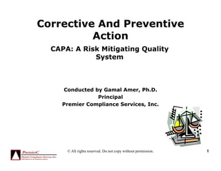 Corrective And Preventive
Action
CAPA: A Risk Mitigating Quality
System
Conducted by Gamal Amer, Ph.D.
PrincipalPrincipal
Premier Compliance Services, Inc.
© All rights reserved. Do not copy without permission. 1
 