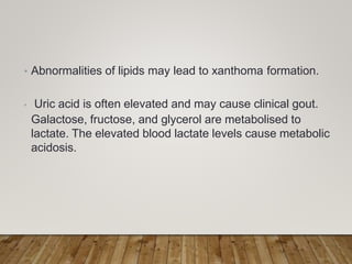 • Abnormalities of lipids may lead to xanthoma formation.
• Uric acid is often elevated and may cause clinical gout.
Galactose, fructose, and glycerol are metabolised to
lactate. The elevated blood lactate levels cause metabolic
acidosis.
 