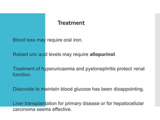 Treatment
• Blood loss may require oral iron.
• Raised uric acid levels may require allopurinol.
• Treatment of hyperuricaemia and pyelonephritis protect renal
function.
• Diazoxide to maintain blood glucose has been disappointing.
• Liver transplantation for primary disease or for hepatocellular
carcinoma seems effective.
 