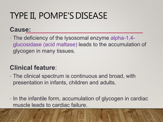 TYPE II, POMPE'SDISEASE
Cause:
• The deficiency of the lysosomal enzyme alpha-1,4-
glucosidase (acid maltase) leads to the accumulation of
glycogen in many tissues.
Clinical feature:
• The clinical spectrum is continuous and broad, with
presentation in infants, children and adults.
• In the infantile form, accumulation of glycogen in cardiac
muscle leads to cardiac failure.
 