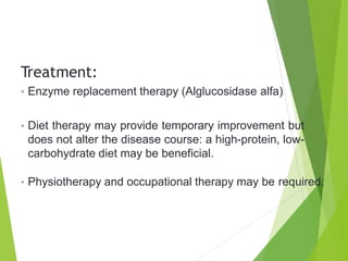Treatment:
• Enzyme replacement therapy (Alglucosidase alfa)
• Diet therapy may provide temporary improvement but
does not alter the disease course: a high-protein, low-
carbohydrate diet may be beneficial.
• Physiotherapy and occupational therapy may be required.
 
