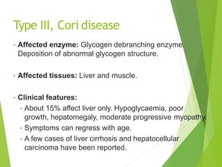 Type III, Cori disease
• Affected enzyme: Glycogen debranching enzyme.
Deposition of abnormal glycogen structure.
• Affected tissues: Liver and muscle.
• Clinical features:
• About 15% affect liver only. Hypoglycaemia, poor
growth, hepatomegaly, moderate progressive myopathy.
• Symptoms can regress with age.
• A few cases of liver cirrhosis and hepatocellular
carcinoma have been reported.
 