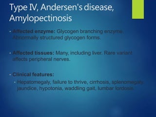 Type IV, Andersen'sdisease,
Amylopectinosis
• Affected enzyme: Glycogen branching enzyme.
Abnormally structured glycogen forms.
• Affected tissues: Many, including liver. Rare variant
affects peripheral nerves.
• Clinical features:
• Hepatomegaly, failure to thrive, cirrhosis, splenomegaly,
jaundice, hypotonia, waddling gait, lumbar lordosis.
 