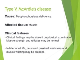 Type V, McArdle's disease
Cause: Myophosphorylase deficiency
Affected tissue: Muscle
Clinical features
• Clinical findings may be absent on physical examination.
Muscle strength and reflexes may be normal
• In later adult life, persistent proximal weakness and
muscle wasting may be present.
 