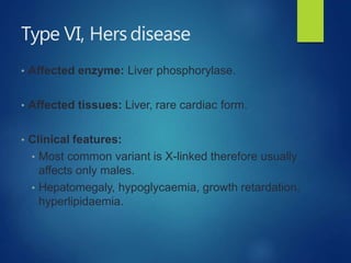 Type VI, Hers disease
• Affected enzyme: Liver phosphorylase.
• Affected tissues: Liver, rare cardiac form.
• Clinical features:
• Most common variant is X-linked therefore usually
affects only males.
• Hepatomegaly, hypoglycaemia, growth retardation,
hyperlipidaemia.
 