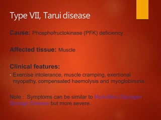 Type VII, Taruidisease
Cause: Phosphofructokinase (PFK) deficiency
Affected tissue: Muscle
Clinical features:
• Exercise intolerance, muscle cramping, exertional
myopathy, compensated haemolysis and myoglobinuria.
Note : Symptoms can be similar to McArdle's Glycogen
Storage Disease but more severe.
 