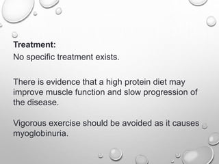 Treatment:
No specific treatment exists.
There is evidence that a high protein diet may
improve muscle function and slow progression of
the disease.
Vigorous exercise should be avoided as it causes
myoglobinuria.
 