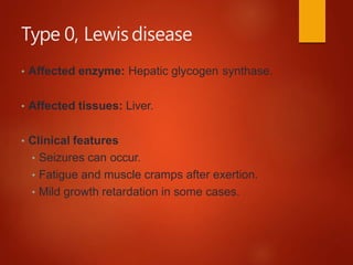 Type 0, Lewisdisease
• Affected enzyme: Hepatic glycogen synthase.
• Affected tissues: Liver.
• Clinical features
• Seizures can occur.
• Fatigue and muscle cramps after exertion.
• Mild growth retardation in some cases.
 