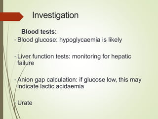 Investigation
Blood tests:
• Blood glucose: hypoglycaemia is likely
• Liver function tests: monitoring for hepatic
failure
• Anion gap calculation: if glucose low, this may
indicate lactic acidaemia
• Urate
 
