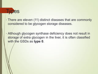 Types
• There are eleven (11) distinct diseases that are commonly
considered to be glycogen storage diseases.
• Although glycogen synthase deficiency does not result in
storage of extra glycogen in the liver, it is often classified
with the GSDs as type 0.
 