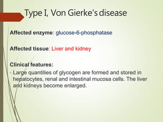 Type I, Von Gierke'sdisease
Affected enzyme: glucose-6-phosphatase
Affected tissue: Liver and kidney
Clinical features:
• Large quantities of glycogen are formed and stored in
hepatocytes, renal and intestinal mucosa cells. The liver
and kidneys become enlarged.
 