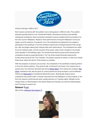 American Idol logo in 2008 to 2013
Each season premieres with the audition round, taking place in different cities. The audition
episodes typically feature a mix of potential finalists, interesting characters and woefully
inadequate contestants. Each successful contestant receives a golden ticket to proceed on to
the next round in Hollywood. Based on their performances during the Hollywood round (Las
Vegas round for seasons 10 onwards), 24 to 36 contestants are selected by the judges to
participate in the semifinals. From the semifinal onwards the contestants perform their songs
live, with the judges making their critiques after each performance. The contestants are voted
for by the viewing public, and the outcome of the public votes is then revealed in the results
show typically on the following night. The results shows feature group performances by the
contestants as well as guest performers. The Top-three results showalso features the
homecoming events for the Top 3 finalists. The season reaches its climax in a two-hour results
finale show, where the winner of the season is revealed.
With the exception of seasons one and two, the contestants in the semifinals onwards perform
in front of a studio audience. They perform with a full band in the finals. From season four to
season nine, the American Idol band was led by Rickey Minor; from season ten onwards, Ray
Chew. Assistance may also be given by vocal coaches and song arrangers, such as Michael
Orland and Debra Byrd to contestants behind the scene. Starting with season seven,
contestants may perform with a musical instrument from the Hollywood rounds onwards. In the
first nine seasons, performances were usually aired live on Tuesday nights, followed by the
results shows on Wednesdays in the United States and Canada, but moved to Wednesdays
and Thursdays in season ten.
Season 1[edit]
Main article: American Idol (season 1)
 