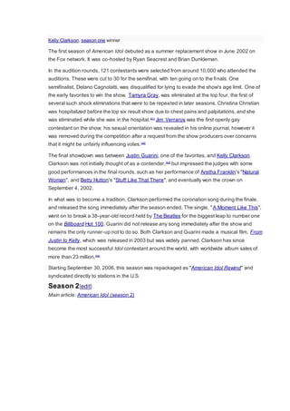 Kelly Clarkson, season one winner
The first season of American Idol debuted as a summer replacement show in June 2002 on
the Fox network. It was co-hosted by Ryan Seacrest and Brian Dunkleman.
In the audition rounds, 121 contestants were selected from around 10,000 who attended the
auditions. These were cut to 30 for the semifinal, with ten going on to the finals. One
semifinalist, Delano Cagnolatti, was disqualified for lying to evade the show's age limit. One of
the early favorites to win the show, Tamyra Gray, was eliminated at the top four, the first of
several such shock eliminations that were to be repeated in later seasons. Christina Christian
was hospitalized before the top six result show due to chest pains and palpitations, and she
was eliminated while she was in the hospital.[41]
Jim Verraros was the first openly gay
contestant on the show; his sexual orientation was revealed in his online journal, however it
was removed during the competition after a request from the show producers over concerns
that it might be unfairly influencing votes.[42]
The final showdown was between Justin Guarini, one of the favorites, and Kelly Clarkson.
Clarkson was not initially thought of as a contender,[43]
but impressed the judges with some
good performances in the final rounds, such as her performance of Aretha Franklin's "Natural
Woman", and Betty Hutton's "Stuff Like That There", and eventually won the crown on
September 4, 2002.
In what was to become a tradition, Clarkson performed the coronation song during the finale,
and released the song immediately after the season ended. The single, "A Moment Like This",
went on to break a 38-year-old record held by The Beatles for the biggest leap to number one
on the Billboard Hot 100. Guarini did not release any song immediately after the show and
remains the only runner-up not to do so. Both Clarkson and Guarini made a musical film, From
Justin to Kelly, which was released in 2003 but was widely panned. Clarkson has since
become the most successful Idol contestant around the world, with worldwide album sales of
more than 23 million.[44]
Starting September 30, 2006, this season was repackaged as "American Idol Rewind" and
syndicated directly to stations in the U.S.
Season 2[edit]
Main article: American Idol (season 2)
 