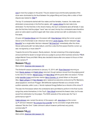 nine to have four judges on the panel. The pre-season buzz and the early episodes of the
show were dominated by the feud between the judges Minaj and Carey after a video of their
dispute was leaked to TMZ.[94]
The top 10 contestants started with five males and five females, however, the males were
eliminated consecutively in the first five weeks, with Lazaro Arbos the last male to be
eliminated. For the first time in the show's history, the top 5 contestants were all female. It was
also the first time that the judges' "save" was not used, the top four contestants were therefore
given an extra week to perform again with their votes carried over with no elimination in the
first week.
23-year-old Candice Glover won the season with Kree Harrison taking the runner-up spot.
Glover is the first female to win American Idol since Jordin Sparks. Glover released "I Am
Beautiful" as a single while Harrison released "All Cried Out" immediately after the show.
Glover sold poorly with her debut album, and this is also the first season that the runner -up
was not signed by a music label.[95]
Towards the end of the season, Randy Jackson, the last remaining of the original judges,
announced that he would no longer serve as a judge to pursue other business ventures.[25]
Both
judges Mariah Carey and Nicki Minaj also decided to leave after one season to focus on their
music careers.[24]
Season 13[edit]
Main article: American Idol (season 13)
The thirteenth season premiered on January 15, 2014, with Ryan Seacrest returning as
host. Randy Jackson and Keith Urban returned, though Jackson moved from the judging panel
to the role of in-mentor. Mariah Carey and Nicki Minaj left the panel after one season. Former
judge Jennifer Lopez and former mentor Harry Connick, Jr. joined Urban on the panel.
Also, Nigel Lythgoe and Ken Warwick were replaced as executive producers by Per Blankens,
Jesse Ignjatovic and Evan Pragger. Bill DeRonde replaced Warwick as a director of the
audition episodes, while Louis J. Horvitz replaced Gregg Gelfand as a director of the show.[96]
This was the first season where the contestants were permitted to perform in the final rounds
songs they wrote themselves. In the Top 8, Sam Woolf received the fewest votes, but he was
saved from elimination by the judges. The 500th episode of the series was the Top 3
performance night.[97]
Caleb Johnson was named the winner of the season, with Jena Irene as the runner-
up.[98]
Johnson released "As Long as You Love Me" as his coronation single while Irene
released "We Are One". Caleb Johnson's album however performed very poorly
commercially.[99]
Season 14[edit]
Main article: American Idol (season 14)
 