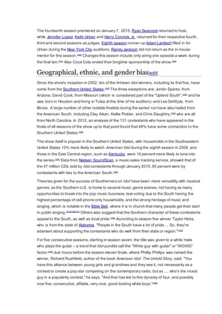 The fourteenth season premiered on January 7, 2015. Ryan Seacrest returned to host,
while Jennifer Lopez, Keith Urban and Harry Connick, Jr. returned for their respective fourth,
third and second seasons as judges. Eighth season runner-up Adam Lambert filled in for
Urban during the New York City auditions. Randy Jackson did not return as the in-house
mentor for this season.[100]
Changes this season include only airing one episode a week during
the final ten.[101]
Also Coca Cola ended their longtime sponsorship of the show.[102]
Geographical, ethnic, and gender bias[edit]
Since the show's inception in 2002, ten of the thirteen Idol winners, including its first five, have
come from the Southern United States.[103]
The three exceptions are: Jordin Sparks, from
Arizona; David Cook, from Missouri (which is considered part of the "Upland South",[104]
and he
was born in Houston and living in Tulsa at the time of his audition); and Lee DeWyze, from
Illinois. A large number of other notable finalists during the series' run have also hailed from
the American South, including Clay Aiken, Kellie Pickler, and Chris Daughtry,[103]
who are all
from North Carolina. In 2012, an analysis of the 131 contestants who have appeared in the
finals of all seasons of the show up to that point found that 48% have some connection to the
Southern United States.[105]
The show itself is popular in the Southern United States, with households in the Southeastern
United States 10% more likely to watch American Idol during the eighth season in 2009, and
those in the East Central region, such as Kentucky, were 16 percent more likely to tune into
the series.[103]
Data from Nielsen SoundScan, a music-sales tracking service, showed that of
the 47 million CDs sold by Idol contestants through January 2010, 85 percent were by
contestants with ties to the American South.[103]
Theories given for the success of Southerners on Idol have been: more versatility with musical
genres, as the Southern U.S. is home to several music genre scenes; not having as many
opportunities to break into the pop music business; text-voting due to the South having the
highest percentage of cell-phone only households; and the strong heritage of music and
singing, which is notable in the Bible Belt, where it is in church that many people get their start
in public singing.[103][106][107]
Others also suggest that the Southern character of these contestants
appeal to the South, as well as local pride.[108]
According to season five winner Taylor Hicks,
who is from the state of Alabama, "People in the South have a lot of pride ... So, they're
adamant about supporting the contestants who do well from their state or region."[103]
For five consecutive seasons, starting in season seven, the title was given to a white male
who plays the guitar – a trend that Idol pundits call the "White guy with guitar" or "WGWG"
factor.[109]
Just hours before the season eleven finale, where Phillip Phillips was named the
winner, Richard Rushfield, author of the book American Idol: The Untold Story, said, "You
have this alliance between young girls and grandmas and they see it, not necessarily as a
contest to create a pop star competing on the contemporary radio, but as .... who's the nicest
guy in a popularity contest," he says, "And that has led to this dynasty of four, and possibly
now five, consecutive, affable, very nice, good-looking white boys."[109]
 