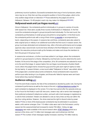 preliminary round of auditions. Successful contestants then sing in front of producers, where
more may be cut. Only then can they proceed to audition in front of the judges, which is the
only audition stage shown on television.[31]
Those selected by the judges are sent to
Hollywood. Between 10–60 people in each city may make it to Hollywood[citation needed]
.
Hollywood week and Las Vegas round[edit]
Once in Hollywood, the contestants perform individually or in groups in a series of rounds.
Until season ten, there were usually three rounds of eliminations in Hollywood. In the first
round the contestants emerged in groups but performed individually. For the next round, the
contestants put themselves in small groups and perform a song together. In the final round,
the contestants perform solo with a song of their choice a cappella or accompanied by a
band—depending on the season. In seasons two and three, contestants were also asked to
write original lyrics or melody in an additional round after the first round. In season seven, the
group round was eliminated and contestants may, after a first solo performance and on judges
approval, skip a second solo round and move directly to the final Hollywood round. In season
twelve, the executive producers split up the females and males and chose the members to
form the groups in the group round.
In seasons ten and eleven, a further round was added in Las Vegas, where the contestants
perform in groups based on a theme, followed by one final solo round to determine the semi-
finalists. At the end of this stage of the competition, 24 to 36 contestants are selected to move
on to the semi-final stage. In season twelve the Las Vegas round became a Sudden Death
round, where the judges had to choose five guys and five girls each night (4 nights) to make
the top twenty. In season thirteen, a new round called "Hollywood or Home" was added, where
if the judges were uncertain about some contestants, those contestants were required to
perform soon after landing in Los Angeles, and those who failed to impress were sent back
home before they reached Hollywood.
Audience voting[edit]
From the semi-finals onwards, the fate of the contestants is decided by public vote. During the
contestant's performance as well as the recap at the end, a toll-free telephone number for
each contestant is displayed on the screen. For a two-hour period after the episode ends (up
to four hours for the finale) in each US time zone, viewers may call or send a text message to
their preferred contestant's telephone number, and each call or text message is registered as
a vote for that contestant. Viewers are allowed to vote as many times as they can within the
two-hour voting window. However, the show reserves the right to discard votes by power
dialers.[32]
One or more of the least popular contestants may be eliminated in successive
weeks until a winner emerges. Over 110 million votes were cast in the first season, and by
season ten the seasonal total had increased to nearly 750 million. Voting via text
messaging was made available in the second season when AT&T Wireless joined as a
sponsor of the show, and 7.5 million text messages were sent toAmerican Idol that
season.[33]
The number of text messages rapidly increased, reaching 178 million texts by
 