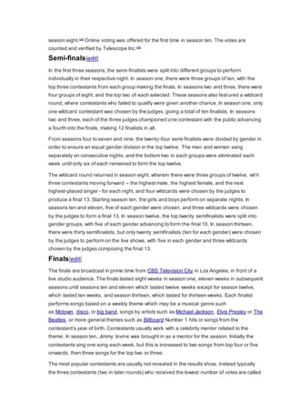 season eight.[34]
Online voting was offered for the first time in season ten. The votes are
counted and verified by Telescope Inc.[35]
Semi-finals[edit]
In the first three seasons, the semi-finalists were split into different groups to perform
individually in their respective night. In season one, there were three groups of ten, with the
top three contestants from each group making the finals. In seasons two and three, there were
four groups of eight, and the top two of each selected. These seasons also featured a wildcard
round, where contestants who failed to qualify were given another chance. In season one, only
one wildcard contestant was chosen by the judges, giving a total of ten finalists. In seasons
two and three, each of the three judges championed one contestant with the public advancing
a fourth into the finals, making 12 finalists in all.
From seasons four to seven and nine, the twenty-four semi-finalists were divided by gender in
order to ensure an equal gender division in the top twelve. The men and women sang
separately on consecutive nights, and the bottom two in each groups were eliminated each
week until only six of each remained to form the top twelve.
The wildcard round returned in season eight, wherein there were three groups of twelve, with
three contestants moving forward – the highest male, the highest female, and the next
highest-placed singer - for each night, and four wildcards were chosen by the judges to
produce a final 13. Starting season ten, the girls and boys perform on separate nights. In
seasons ten and eleven, five of each gender were chosen, and three wildcards were chosen
by the judges to form a final 13. In season twelve, the top twenty semifinalists were split into
gender groups, with five of each gender advancing to form the final 10. In season thirteen,
there were thirty semifinalists, but only twenty semifinalists (ten for each gender) were chosen
by the judges to perform on the live shows, with five in each gender and three wildcards
chosen by the judges composing the final 13.
Finals[edit]
The finals are broadcast in prime time from CBS Television City in Los Angeles, in front of a
live studio audience. The finals lasted eight weeks in season one, eleven weeks in subsequent
seasons until seasons ten and eleven which lasted twelve weeks except for season twelve,
which lasted ten weeks, and season thirteen, which lasted for thirteen weeks. Each finalist
performs songs based on a weekly theme which may be a musical genre such
as Motown, disco, or big band, songs by artists such as Michael Jackson, Elvis Presley or The
Beatles, or more general themes such as Billboard Number 1 hits or songs from the
contestant's year of birth. Contestants usually work with a celebrity mentor related to the
theme. In season ten, Jimmy Iovine was brought in as a mentor for the season. Initially the
contestants sing one song each week, but this is increased to two songs from top four or five
onwards, then three songs for the top two or three.
The most popular contestants are usually not revealed in the results show, instead typically
the three contestants (two in later rounds) who received the lowest number of votes are called
 