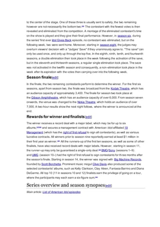 to the center of the stage. One of these three is usually sent to safety, the two remaining
however are not necessarily the bottom two.[36]
The contestant with the fewest votes is then
revealed and eliminated from the competition. A montage of the eliminated contestant's time
on the show is played and they give their final performance. However, in season six, during
the series' first ever Idol Gives Back episode, no contestant was eliminated, but on the
following week, two were sent home. Moreover, starting in season eight, the judges may
overturn viewers' decision with a "Judges' Save" if they unanimously agree to. "The save" can
only be used once, and only up through the top five. In the eighth, ninth, tenth, and fourteenth
seasons, a double elimination then took place in the week following the activation of the save,
but in the eleventh and thirteenth seasons, a regular single elimination took place. The save
was not activated in the twelfth season and consequently, a non-elimination took place in the
week after its expiration with the votes then carrying over into the following week.
Season finale[edit]
In the finale, the two remaining contestants perform to determine the winner. For the first six
seasons, apart from season two, the finale was broadcast from the Kodak Theatre, which has
an audience capacity of approximately 3,400. The finale for season two took place at
the Gibson Amphitheatre, which has an audience capacity of over 6,000. From season seven
onwards, the venue was changed to the Nokia Theatre, which holds an audience of over
7,000. A two-hour results show the next night follows, where the winner is announced at the
end.
Rewards for winner and finalists[edit]
The winner receives a record deal with a major label, which may be for up to six
albums,[37][38]
and secures a management contract with American Idol-affiliated 19
Management (which has the right of first refusal to sign all contestants), as well as various
lucrative contracts. All winners prior to season nine reportedly earned at least $1 million in
their first year as winner.[38]
All the runners-up of the first ten seasons, as well as some of other
finalists, have also received record deals with major labels. However, starting in season 11,
the runner-up may only be guaranteed a single-only deal.[39]
BMG/Sony (seasons 1–9)
and UMG (season 10–) had the right of first refusal to sign contestants for three months after
the season's finale. Starting in season 14, the winner was signed with Big Machine Records,
founded by Scott Borchetta. Prominent music mogul Clive Davis also produced some of the
selected contestants' albums, such as Kelly Clarkson, Clay Aiken, Fantasia Barrino and Diana
DeGarmo. All top 10 (11 in seasons 10 and 12) finalists earn the privilege of going on a tour,
where the participants may each earn a six-figure sum.[40]
Series overview and season synopses[edit]
Main article: List of American Idol episodes
 