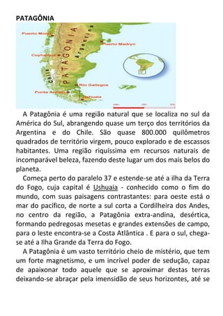 PATAGÔNIA

A Patagônia é uma região natural que se localiza no sul da
América do Sul, abrangendo quase um terço dos territórios da
Argentina e do Chile. São quase 800.000 quilômetros
quadrados de território virgem, pouco explorado e de escassos
habitantes. Uma região riquíssima em recursos naturais de
incomparável beleza, fazendo deste lugar um dos mais belos do
planeta.
Começa perto do paralelo 37 e estende-se até a ilha da Terra
do Fogo, cuja capital é Ushuaia - conhecido como o fim do
mundo, com suas paisagens contrastantes: para oeste está o
mar do pacífico, de norte a sul corta a Cordilheira dos Andes,
no centro da região, a Patagônia extra-andina, desértica,
formando pedregosas mesetas e grandes extensões de campo,
para o leste encontra-se a Costa Atlântica . E para o sul, chegase até a Ilha Grande da Terra do Fogo.
A Patagônia é um vasto território cheio de mistério, que tem
um forte magnetismo, e um incrível poder de sedução, capaz
de apaixonar todo aquele que se aproximar destas terras
deixando-se abraçar pela imensidão de seus horizontes, até se

 