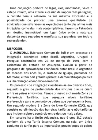 Uma conjunção perfeita de lagos, rios, montanhas, vales e
estepe infinito, uma eterna sucessão de imponentes paisagens,
o contato com a natureza na sua máxima expressão e a
possibilidade de praticar uma enorme quantidade de
atividades que satisfazem as expectativas tanto das almas mais
intrépidas como das mais contemplativas, fazem da Patagônia
um destino inesgotável, um lugar único onde a natureza
desvenda seus segredos e manifesta sua grandeza em todo o
seu esplendor.
MERCOSUL
O MERCOSUL (Mercado Comum do Sul) é um processo de
integração econômica entre Brasil, Argentina, Uruguai e
Paraguai constituído em 26 de março de 1991, com a
assinatura do Tratado de Assunção. Evoluiu a partir do
programa de aproximação econômica entre Brasil e Argentina
de meados dos anos 80, o Tratado de Iguaçu, precursor do
Mercosul, e tem dois grandes pilares: a democratização política
e a liberalização econômico-comercial.
Os processos de integração classificam-se em diversos tipos,
segundo o grau de profundidade dos vínculos que se criam
entre os países envolvidos. Temos primeiro a chamada Zona de
Preferência Tarifária, que assegura níveis tarifários
preferenciais para o conjunto de países que pertencem à Zona.
Um segundo modelo é a Zona de Livre Comércio (ZLC), que
consiste na eliminação das barreiras tarifárias e não-tarifárias
que incidem sobre o comércio entre dois ou mais países.
Em terceiro há a União Aduaneira, que é uma ZLC dotada
também de uma Tarifa Externa Comum, ou seja, um único
conjunto de tarifas para as importações provenientes de países

 