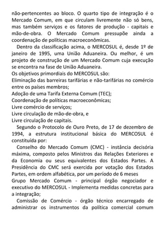 não-pertencentes ao bloco. O quarto tipo de integração é o
Mercado Comum, em que circulam livremente não só bens,
mas também serviços e os fatores de produção - capitais e
mão-de-obra. O Mercado Comum pressupõe ainda a
coordenação de políticas macroeconômicas.
Dentro da classificação acima, o MERCOSUL é, desde 1º de
janeiro de 1995, uma União Aduaneira. Ou melhor, é um
projeto de construção de um Mercado Comum cuja execução
se encontra na fase de União Aduaneira.
Os objetivos primordiais do MERCOSUL são:
Eliminação das barreiras tarifárias e não-tarifárias no comércio
entre os países membros;
Adoção de uma Tarifa Externa Comum (TEC);
Coordenação de políticas macroeconômicas;
Livre comércio de serviços;
Livre circulação de mão-de-obra, e
Livre circulação de capitais.
Segundo o Protocolo de Ouro Preto, de 17 de dezembro de
1994, a estrutura institucional básica do MERCOSUL é
constituída por:
Conselho do Mercado Comum (CMC) - instância decisória
máxima, composto pelos Ministros das Relações Exteriores e
da Economia ou seus equivalentes dos Estados Partes. A
Presidência do CMC será exercida por votação dos Estados
Partes, em ordem alfabética, por um período de 6 meses
Grupo Mercado Comum - principal órgão negociador e
executivo do MERCOSUL - Implementa medidas concretas para
a integração;
Comissão de Comércio - órgão técnico encarregado de
administrar os instrumentos da política comercial comum

 
