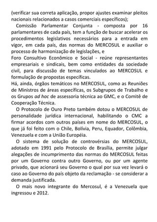 (verificar sua correta aplicação, propor ajustes examinar pleitos
nacionais relacionados a casos comerciais específicos);
Comissão Parlamentar Conjunta - composta por 16
parlamentares de cada país, tem a função de buscar acelerar os
procedimentos legislativos necessários para a entrada em
vigor, em cada país, das normas do MERCOSUL e auxiliar o
processo de harmonização de legislações, e
Foro Consultivo Econômico e Social - reúne representantes
empresariais e sindicais, bem como entidades da sociedade
civil, para discussão de temas vinculados ao MERCOSUL e
formulação de propostas específicas.
Há, ainda, órgãos temáticos no MERCOSUL, como as Reuniões
de Ministros de áreas específicas, os Subgrupos de Trabalho e
os Grupos ad hoc de assessoria técnica ao GMC, e o Comitê de
Cooperação Técnica.
O Protocolo de Ouro Preto também dotou o MERCOSUL de
personalidade jurídica internacional, habilitando o CMC a
firmar acordos com outros países em nome do MERCOSUL, o
que já foi feito com o Chile, Bolívia, Peru, Equador, Colômbia,
Venezuela e com a União Européia.
O sistema de solução de controvérsias do MERCOSUL,
adotado em 1991 pelo Protocolo de Brasília, permite julgar
alegações de incumprimento das normas do MERCOSUL feitas
por um Governo contra outro Governo, ou por um agente
privado, que acionará seu Governo o qual por sua vez levará o
caso ao Governo do país objeto da reclamação - se considerar a
demanda justificada.
O mais novo integrante do Mercosul, é a Venezuela que
ingressou e 2012.

 
