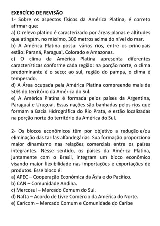 EXERCÍCIO DE REVISÃO
1- Sobre os aspectos físicos da América Platina, é correto
afirmar que:
a) O relevo platino é caracterizado por áreas planas e altitudes
que atingem, no máximo, 300 metros acima do nível do mar.
b) A América Platina possui vários rios, entre os principais
estão: Paraná, Paraguai, Colorado e Amazonas.
c) O clima da América Platina apresenta diferentes
características conforme cada região: na porção norte, o clima
predominante é o seco; ao sul, região do pampa, o clima é
temperado.
d) A Área ocupada pela América Platina compreende mais de
50% do território da América do Sul.
e) A América Platina é formada pelos países da Argentina,
Paraguai e Uruguai. Essas nações são banhadas pelos rios que
formam a Bacia Hidrográfica do Rio Prata, e estão localizadas
na porção norte do território da América do Sul.
2- Os blocos econômicos têm por objetivo a redução e/ou
eliminação das tarifas alfandegárias. Sua formação proporciona
maior dinamismo nas relações comerciais entre os países
integrantes. Nesse sentido, os países da América Platina,
juntamente com o Brasil, integram um bloco econômico
visando maior flexibilidade nas importações e exportações de
produtos. Esse bloco é:
a) APEC – Cooperação Econômica da Ásia e do Pacífico.
b) CAN – Comunidade Andina.
c) Mercosul – Mercado Comum do Sul.
d) Nafta – Acordo de Livre Comércio da América do Norte.
e) Caricom – Mercado Comum e Comunidade do Caribe

 