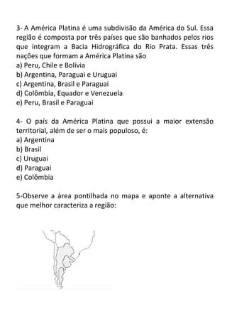 3- A América Platina é uma subdivisão da América do Sul. Essa
região é composta por três países que são banhados pelos rios
que integram a Bacia Hidrográfica do Rio Prata. Essas três
nações que formam a América Platina são
a) Peru, Chile e Bolívia
b) Argentina, Paraguai e Uruguai
c) Argentina, Brasil e Paraguai
d) Colômbia, Equador e Venezuela
e) Peru, Brasil e Paraguai
4- O país da América Platina que possui a maior extensão
territorial, além de ser o mais populoso, é:
a) Argentina
b) Brasil
c) Uruguai
d) Paraguai
e) Colômbia
5-Observe a área pontilhada no mapa e aponte a alternativa
que melhor caracteriza a região:

 