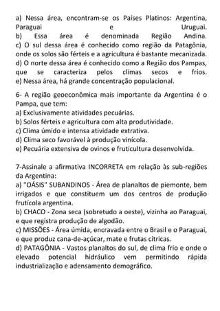 a) Nessa área, encontram-se os Países Platinos: Argentina,
Paraguai
e
Uruguai.
b)
Essa
área
é
denominada
Região
Andina.
c) O sul dessa área é conhecido como região da Patagônia,
onde os solos são férteis e a agricultura é bastante mecanizada.
d) O norte dessa área é conhecido como a Região dos Pampas,
que se caracteriza pelos climas secos e frios.
e) Nessa área, há grande concentração populacional.
6- A região geoeconômica mais importante da Argentina é o
Pampa, que tem:
a) Exclusivamente atividades pecuárias.
b) Solos férteis e agricultura com alta produtividade.
c) Clima úmido e intensa atividade extrativa.
d) Clima seco favorável à produção vinícola.
e) Pecuária extensiva de ovinos e fruticultura desenvolvida.
7-Assinale a afirmativa INCORRETA em relação às sub-regiões
da Argentina:
a) "OÁSIS" SUBANDINOS - Área de planaltos de piemonte, bem
irrigados e que constituem um dos centros de produção
frutícola argentina.
b) CHACO - Zona seca (sobretudo a oeste), vizinha ao Paraguai,
e que registra produção de algodão.
c) MISSÕES - Área úmida, encravada entre o Brasil e o Paraguai,
e que produz cana-de-açúcar, mate e frutas cítricas.
d) PATAGÔNIA - Vastos planaltos do sul, de clima frio e onde o
elevado potencial hidráulico vem permitindo rápida
industrialização e adensamento demográfico.

 