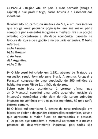 e) PAMPA - Região vital do país. A mais povoada (abriga a
capital) e que produz trigo, carne bovina e o essencial das
indústrias.
8-Localizado no centro da América do Sul, é um país interior
que abriga uma pequena população, em sua maior parte
composta por elementos indígenas e mestiços. Na sua porção
oriental, concentra-se a atividade econômica, baseada na
lavoura de soja e de algodão e na pecuária extensiva. O texto
refere-se:
a) Ao Paraguai.
b) Ao Uruguai.
c) Ao Peru.
d) À Argentina.
e) Ao Chile.
9- O Mercosul foi criado em 1.991, através do Tratado de
Assunção, sendo formado pelo Brasil, Argentina, Uruguai e
Paraguai, congregando uma população de 200 milhões de
habitantes e um PIB de 1,1 trilhão de dólares.
Sobre este bloco econômico é correto afirmar que
a) O Mercosul constitui uma união aduaneira, estágio da
integração econômica onde além de não serem cobrados
impostos no comércio entre os países membros, há uma tarifa
externa comum.
b) O bloco sul-americano é, dentro da nova ordenação em
blocos de poder e de grandes corporações econômicas, aquele
que apresenta o maior fluxo de mercadorias e pessoas.
c) Os países que compõem o Mercosul apresentam o mesmo
patamar de desenvolvimento industrial, pois todos são

 
