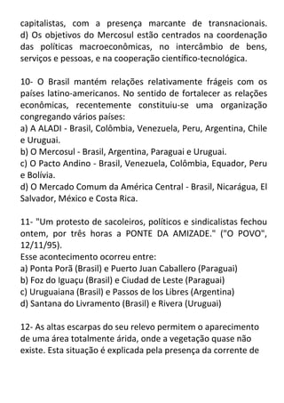 capitalistas, com a presença marcante de transnacionais.
d) Os objetivos do Mercosul estão centrados na coordenação
das políticas macroeconômicas, no intercâmbio de bens,
serviços e pessoas, e na cooperação científico-tecnológica.
10- O Brasil mantém relações relativamente frágeis com os
países latino-americanos. No sentido de fortalecer as relações
econômicas, recentemente constituiu-se uma organização
congregando vários países:
a) A ALADI - Brasil, Colômbia, Venezuela, Peru, Argentina, Chile
e Uruguai.
b) O Mercosul - Brasil, Argentina, Paraguai e Uruguai.
c) O Pacto Andino - Brasil, Venezuela, Colômbia, Equador, Peru
e Bolívia.
d) O Mercado Comum da América Central - Brasil, Nicarágua, El
Salvador, México e Costa Rica.
11- "Um protesto de sacoleiros, políticos e sindicalistas fechou
ontem, por três horas a PONTE DA AMIZADE." ("O POVO",
12/11/95).
Esse acontecimento ocorreu entre:
a) Ponta Porã (Brasil) e Puerto Juan Caballero (Paraguai)
b) Foz do Iguaçu (Brasil) e Ciudad de Leste (Paraguai)
c) Uruguaiana (Brasil) e Passos de los Libres (Argentina)
d) Santana do Livramento (Brasil) e Rivera (Uruguai)
12- As altas escarpas do seu relevo permitem o aparecimento
de uma área totalmente árida, onde a vegetação quase não
existe. Esta situação é explicada pela presença da corrente de

 