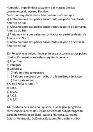Humboldt, impedindo a passagem das massas úmidas
provenientes do oceano Pacífico.
Como consequência desse fato podemos afirmar que:
a) Afeta no clima dos países encontrados na parte oriental da
América do Sul.
b) Afeta no clima dos países encontrados na parte ocidental da
América do Sul.
c) Afeta no clima dos países encontrados na parte ocidental da
América do Norte.
d) Afeta no clima dos países encontrados na parte oriental da
América do Sul.
13- Relacione as colunas indicando as características dos países
citados. Em seguida assinale a sequência correta:
a) Argentina
b) Paraguai
c) Colômbia
( ) País de clima temperado
( ) País que construiu com o Brasil a hidrelétrica de Itaipu.
( ) É um país andino.
A SEQUÊNCIA CORRET É:
a) C,B,A.
b) B,C,A.
c) A,C,B.
d) A,B,C.
14- "Cortada pela linha do Equador, essa região geográfica
corresponde a cerca de 30% da América do Sul, abrangendo
parte do território do Brasil, Guiana Francesa, Suriname,
Guiana, Venezuela, Colômbia, Equador, Peru e Bolívia. Há

 