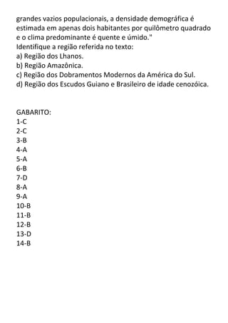 grandes vazios populacionais, a densidade demográfica é
estimada em apenas dois habitantes por quilômetro quadrado
e o clima predominante é quente e úmido."
Identifique a região referida no texto:
a) Região dos Lhanos.
b) Região Amazônica.
c) Região dos Dobramentos Modernos da América do Sul.
d) Região dos Escudos Guiano e Brasileiro de idade cenozóica.

GABARITO:
1-C
2-C
3-B
4-A
5-A
6-B
7-D
8-A
9-A
10-B
11-B
12-B
13-D
14-B

 