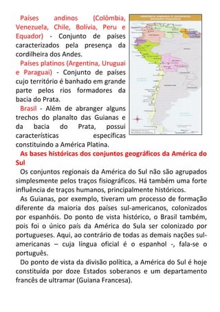 Países
andinos
(Colômbia,
Venezuela, Chile, Bolívia, Peru e
Equador) - Conjunto de países
caracterizados pela presença da
cordilheira dos Andes.
Países platinos (Argentina, Uruguai
e Paraguai) - Conjunto de países
cujo território é banhado em grande
parte pelos rios formadores da
bacia do Prata.
Brasil - Além de abranger alguns
trechos do planalto das Guianas e
da bacia do Prata, possui
características
específicas
constituindo a América Platina.
As bases históricas dos conjuntos geográficos da América do
Sul
Os conjuntos regionais da América do Sul não são agrupados
simplesmente pelos traços fisiográficos. Há também uma forte
influência de traços humanos, principalmente históricos.
As Guianas, por exemplo, tiveram um processo de formação
diferente da maioria dos países sul-americanos, colonizados
por espanhóis. Do ponto de vista histórico, o Brasil também,
pois foi o único país da América do Sula ser colonizado por
portugueses. Aqui, ao contrário de todas as demais nações sulamericanas – cuja língua oficial é o espanhol -, fala-se o
português.
Do ponto de vista da divisão política, a América do Sul é hoje
constituída por doze Estados soberanos e um departamento
francês de ultramar (Guiana Francesa).

 