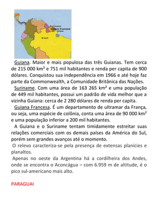 Guiana. Maior e mais populosa das três Guianas. Tem cerca
de 215 000 km² e 751 mil habitantes e renda per capita de 900
dólares. Conquistou sua independência em 1966 e até hoje faz
parte da Commonwealth, a Comunidade Britânica das Nações.
Suriname. Com uma área de 163 265 km² e uma população
de 449 mil habitantes, possui um padrão de vida melhor que a
vizinha Guiana: cerca de 2 280 dólares de renda per capita.
Guiana Francesa. É um departamento de ultramar da França,
ou seja, uma espécie de colônia, conta uma área de 90 000 km²
e uma população inferior a 200 mil habitantes.
A Guiana e o Suriname tentam timidamente estreitar suas
relações comerciais com os demais países da América do Sul,
porém sem grandes avanços até o momento.
O relevo caracteriza-se pela presença de extensas planícies e
planaltos.
Apenas no oeste da Argentina há a cordilheira dos Andes,
onde se encontra o Aconcágua – com 6.959 m de altitude, é o
pico sul-americano mais alto.
PARAGUAI

 