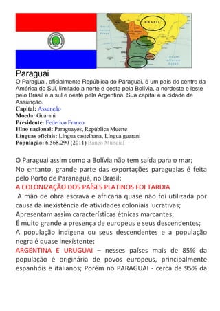 Paraguai
O Paraguai, oficialmente República do Paraguai, é um país do centro da
América do Sul, limitado a norte e oeste pela Bolívia, a nordeste e leste
pelo Brasil e a sul e oeste pela Argentina. Sua capital é a cidade de
Assunção.
Capital: Assunção
Moeda: Guarani
Presidente: Federico Franco
Hino nacional: Paraguayos, República Muerte
Línguas oficiais: Língua castelhana, Língua guarani
População: 6.568.290 (2011) Banco Mundial

O Paraguai assim como a Bolívia não tem saída para o mar;
No entanto, grande parte das exportações paraguaias é feita
pelo Porto de Paranaguá, no Brasil;
A COLONIZAÇÃO DOS PAÍSES PLATINOS FOI TARDIA
A mão de obra escrava e africana quase não foi utilizada por
causa da inexistência de atividades coloniais lucrativas;
Apresentam assim características étnicas marcantes;
É muito grande a presença de europeus e seus descendentes;
A população indígena ou seus descendentes e a população
negra é quase inexistente;
ARGENTINA E URUGUAI – nesses países mais de 85% da
população é originária de povos europeus, principalmente
espanhóis e italianos; Porém no PARAGUAI - cerca de 95% da

 